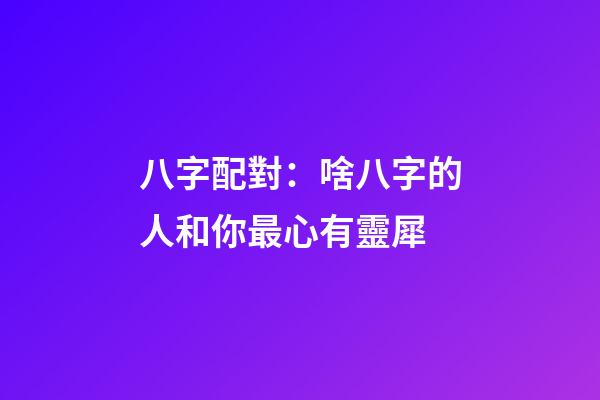 八字配對：啥八字的人和你最心有靈犀
