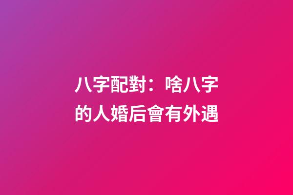 八字配對：啥八字的人婚后會有外遇
