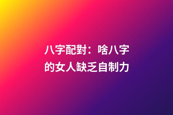 八字配對：啥八字的女人缺乏自制力