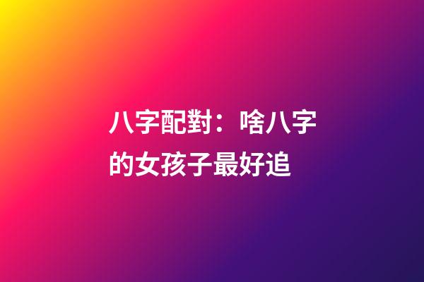 八字配對：啥八字的女孩子最好追