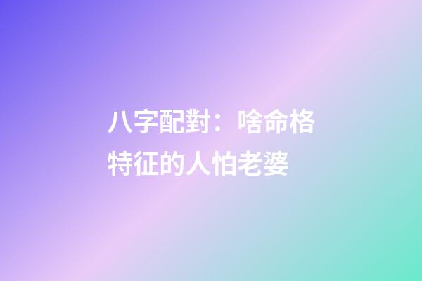 八字配對：啥命格特征的人怕老婆?