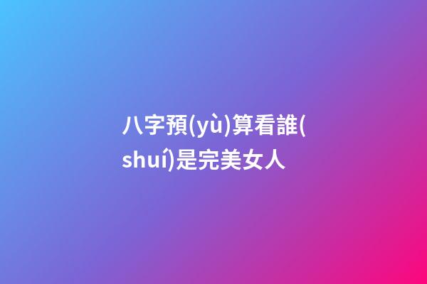 八字預(yù)算看誰(shuí)是完美女人