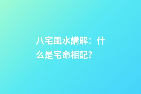 八宅風水講解：什么是宅命相配？