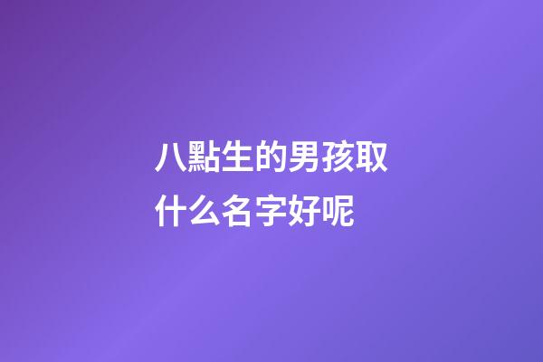 八點生的男孩取什么名字好呢(八點多出生的小孩取名)