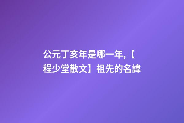公元丁亥年是哪一年,【程少堂散文】祖先的名諱-第1張-觀點-玄機派