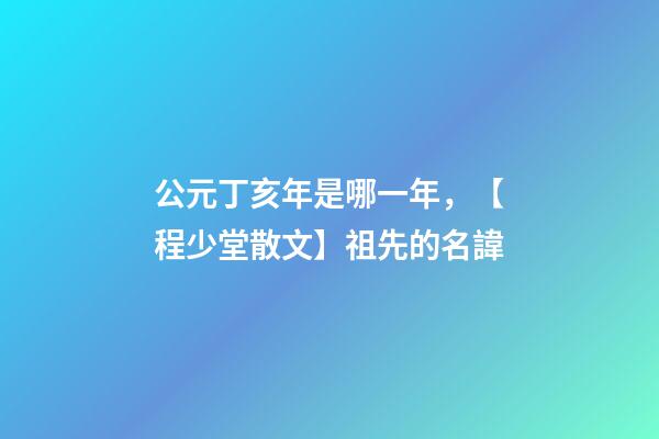 公元丁亥年是哪一年，【程少堂散文】祖先的名諱-第1張-觀點-玄機派