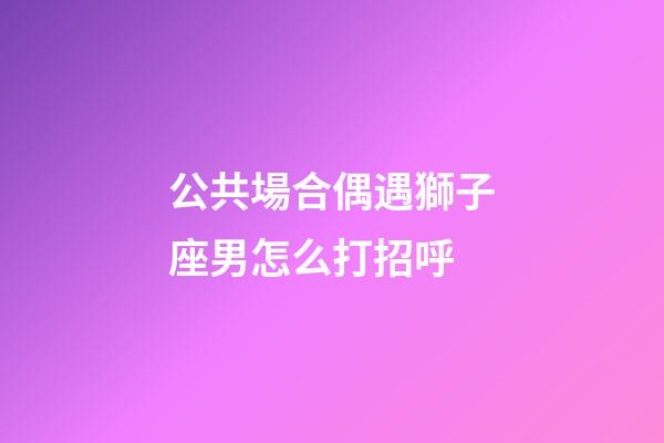 公共場合偶遇獅子座男怎么打招呼-第1張-星座運勢-玄機派