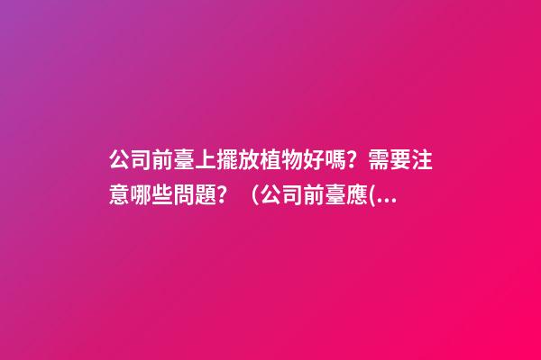 公司前臺上擺放植物好嗎？需要注意哪些問題？（公司前臺應(yīng)該擺放的植物）