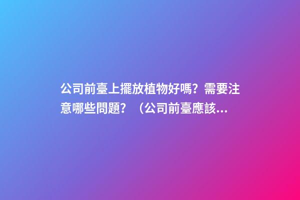 公司前臺上擺放植物好嗎？需要注意哪些問題？（公司前臺應該擺放的植物）