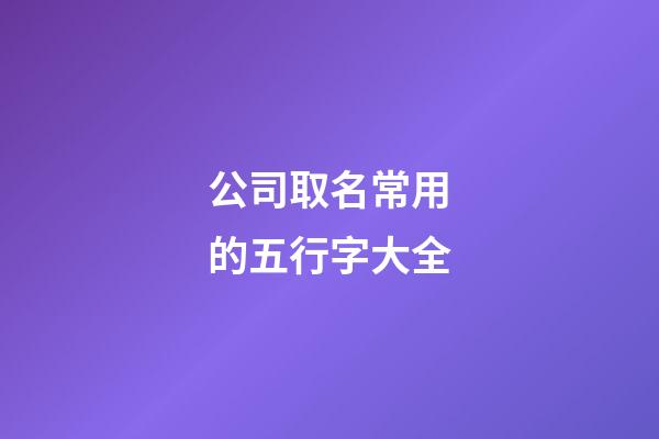 公司取名常用的五行字大全-第1張-公司起名-玄機派