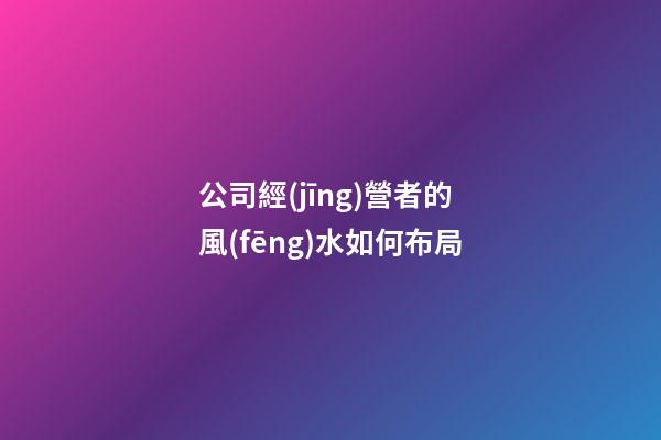 公司經(jīng)營者的風(fēng)水如何布局
