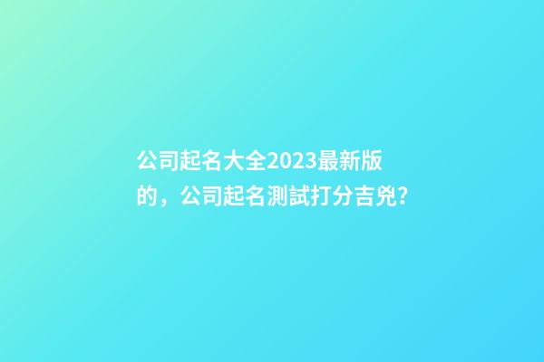 公司起名大全2023最新版的，公司起名測試打分吉兇？