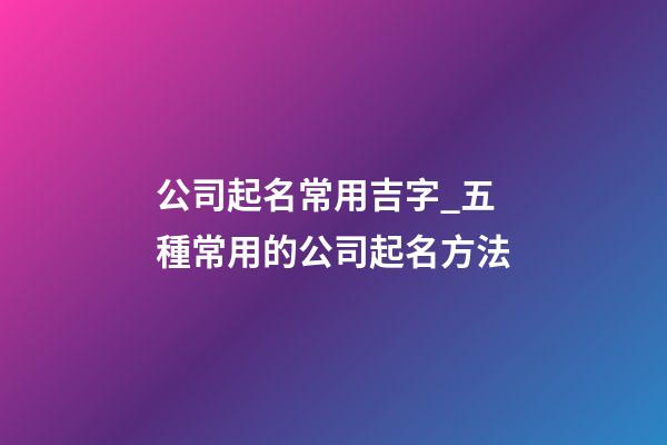 公司起名常用吉字_五種常用的公司起名方法-第1張-公司起名-玄機(jī)派