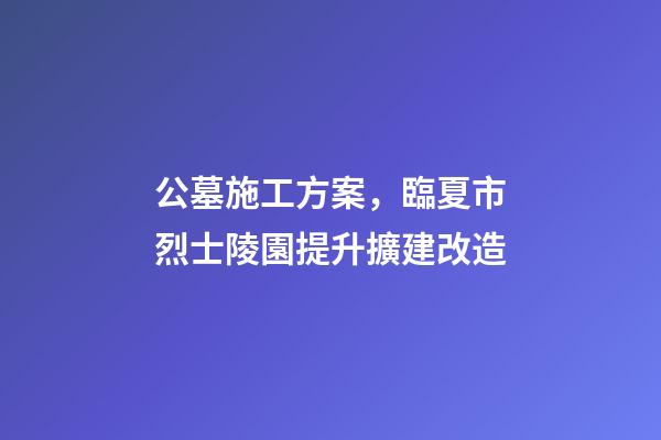 公墓施工方案，臨夏市烈士陵園提升擴建改造(愛國主義教育基地項目)-第1張-觀點-玄機派