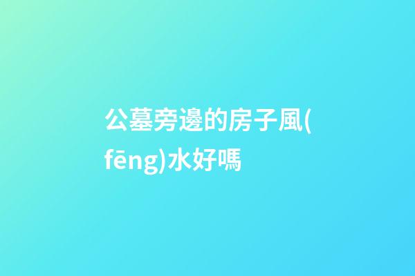 公墓旁邊的房子風(fēng)水好嗎