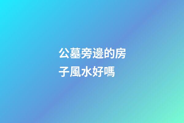 公墓旁邊的房子風水好嗎