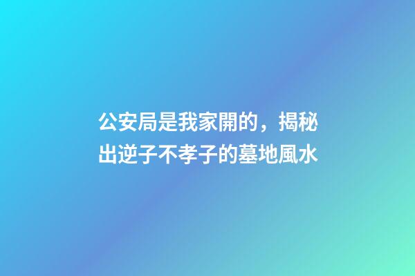 公安局是我家開的，揭秘出逆子不孝子的墓地風水