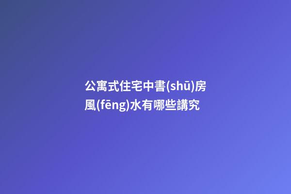 公寓式住宅中書(shū)房風(fēng)水有哪些講究