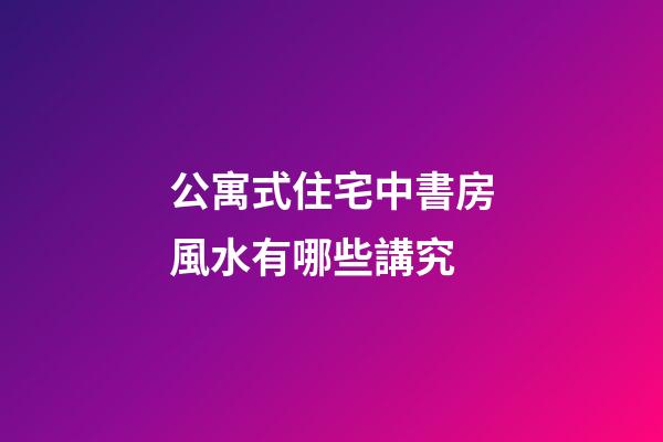 公寓式住宅中書房風水有哪些講究