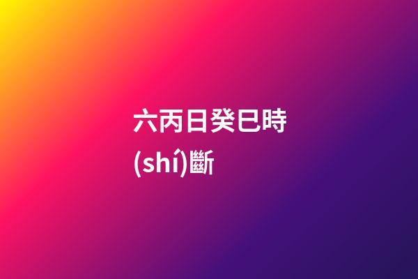 六丙日癸巳時(shí)斷