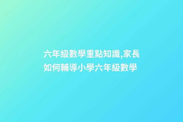 六年級數學重點知識,家長如何輔導小學六年級數學-第1張-觀點-玄機派