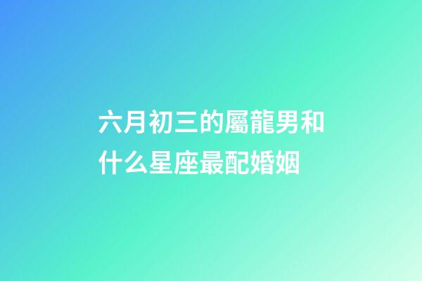 六月初三的屬龍男和什么星座最配婚姻-第1張-星座運勢-玄機派