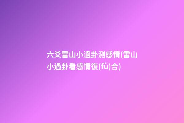 六爻雷山小過卦測感情(雷山小過卦看感情復(fù)合)