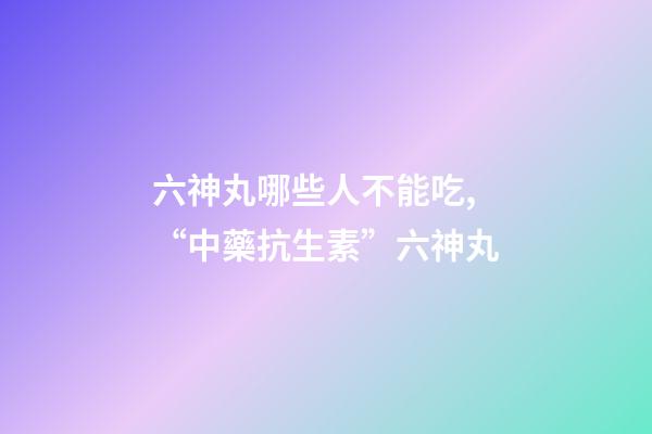 六神丸哪些人不能吃,“中藥抗生素”六神丸-第1張-觀點-玄機派