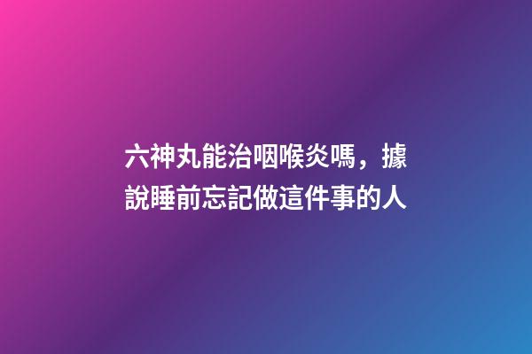 六神丸能治咽喉炎嗎，據說睡前忘記做這件事的人-第1張-觀點-玄機派