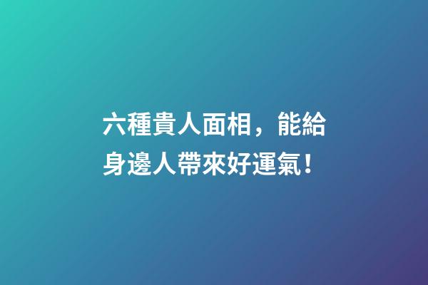 六種貴人面相，能給身邊人帶來好運氣！