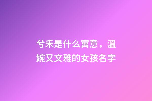 兮禾是什么寓意，溫婉又文雅的女孩名字-第1張-觀點(diǎn)-玄機(jī)派