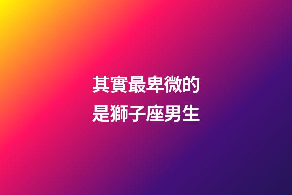 其實最卑微的是獅子座男生-第1張-星座運勢-玄機派