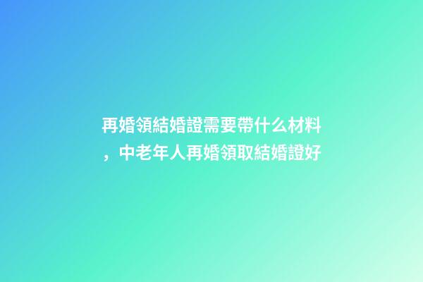 再婚領結婚證需要帶什么材料，中老年人再婚領取結婚證好-第1張-觀點-玄機派