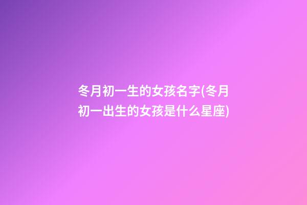 冬月初一生的女孩名字(冬月初一出生的女孩是什么星座)