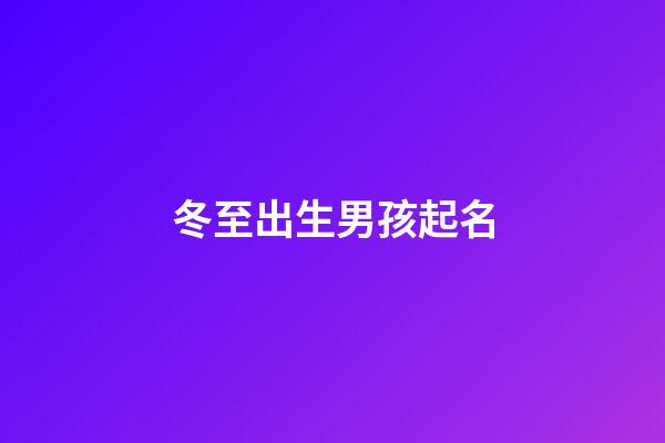 冬至出生男孩起名(冬至男孩冬至出生的男孩取什么小名好名好)