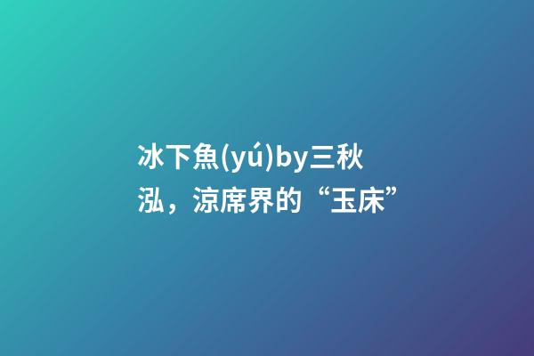 冰下魚(yú)by三秋泓，涼席界的“玉床”-第1張-觀點(diǎn)-玄機(jī)派