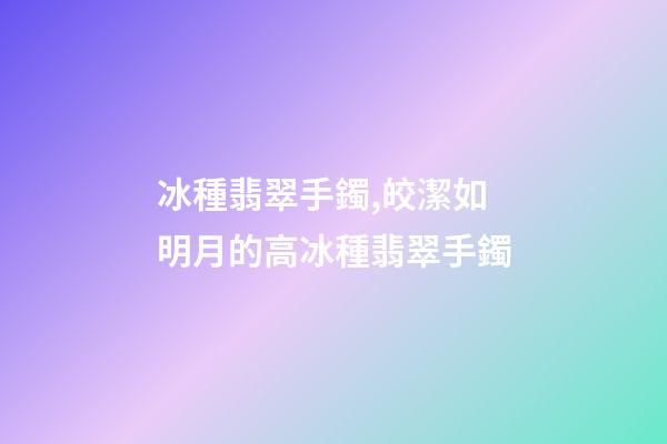 冰種翡翠手鐲,皎潔如明月的高冰種翡翠手鐲-第1張-觀點-玄機派