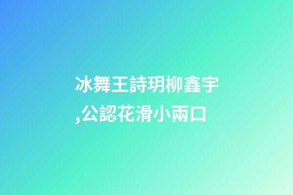冰舞王詩玥柳鑫宇,公認花滑小兩口-第1張-觀點-玄機派