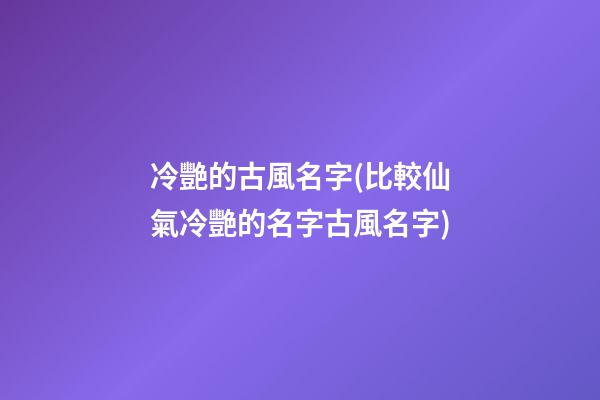 冷艷的古風名字(比較仙氣冷艷的名字古風名字)