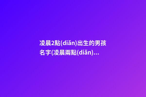 凌晨2點(diǎn)出生的男孩名字(凌晨兩點(diǎn)出生的寶寶小名)