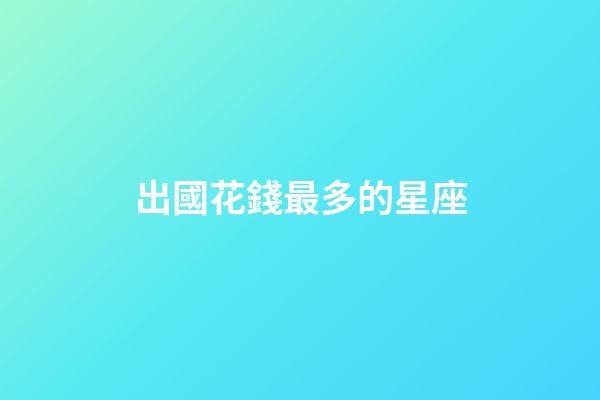 出國花錢最多的星座-第1張-星座運(yùn)勢-玄機(jī)派