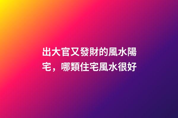 出大官又發財的風水陽宅，哪類住宅風水很好