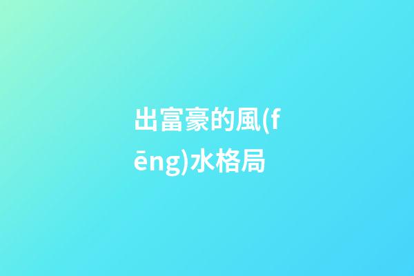 出富豪的風(fēng)水格局