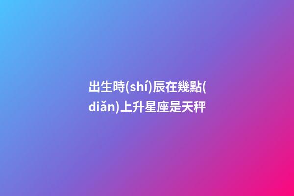 出生時(shí)辰在幾點(diǎn)上升星座是天秤-第1張-星座運(yùn)勢(shì)-玄機(jī)派
