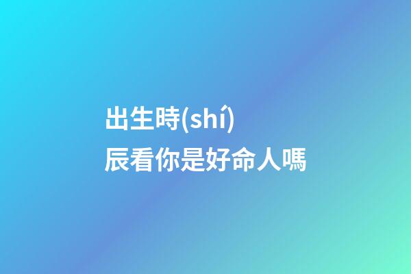 出生時(shí)辰看你是好命人嗎