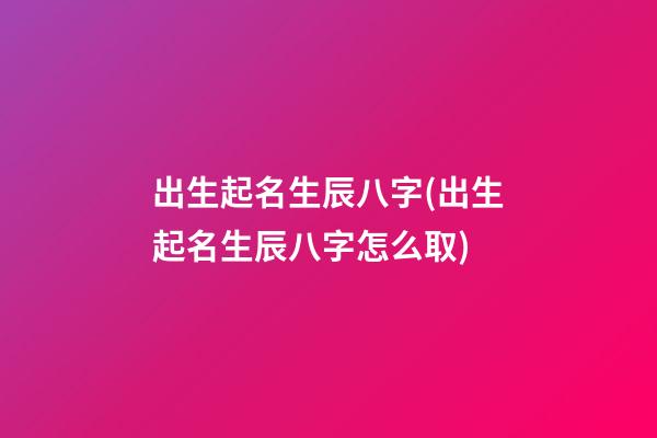 出生起名生辰八字(出生起名生辰八字怎么取)