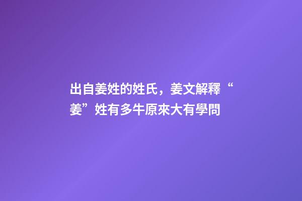 出自姜姓的姓氏，姜文解釋“姜”姓有多牛原來大有學問-第1張-觀點-玄機派