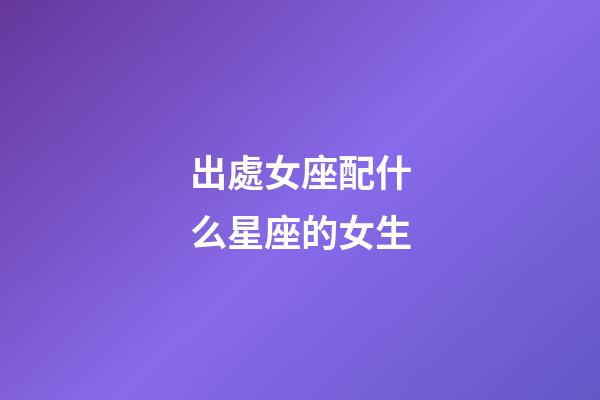 出處女座配什么星座的女生-第1張-星座運(yùn)勢-玄機(jī)派