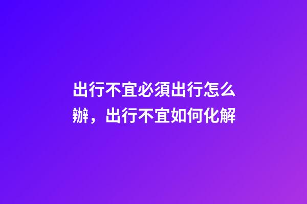 出行不宜必須出行怎么辦，出行不宜如何化解