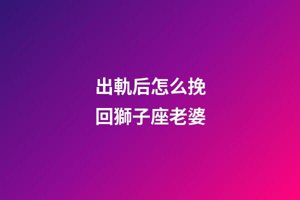 出軌后怎么挽回獅子座老婆-第1張-星座運勢-玄機派
